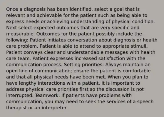 Once a diagnosis has been identified, select a goal that is relevant and achievable for the patient such as being able to express needs or achieving understanding of physical condition. Next select expected outcomes that are very specific and measurable. Outcomes for the patient possibly include the following: Patient initiates conversation about diagnosis or health care problem. Patient is able to attend to appropriate stimuli. Patient conveys clear and understandable messages with health care team. Patient expresses increased satisfaction with the communication process. Setting priorities: Always maintain an open line of communication; ensure the patient is comfortable and that all physical needs have been met. When you plan to have lengthy interactions with a patient, it is important to address physical care priorities first so the discussion is not interrupted. Teamwork: If patients have problems with communication, you may need to seek the services of a speech therapist or an interpreter.