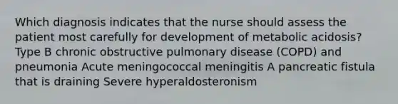 Which diagnosis indicates that the nurse should assess the patient most carefully for development of metabolic acidosis? Type B chronic obstructive pulmonary disease (COPD) and pneumonia Acute meningococcal meningitis A pancreatic fistula that is draining Severe hyperaldosteronism