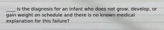 ____ is the diagnosis for an infant who does not grow, develop, or gain weight on schedule and there is no known medical explanation for this failure?