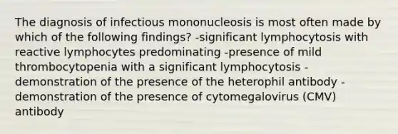 The diagnosis of infectious mononucleosis is most often made by which of the following findings? -significant lymphocytosis with reactive lymphocytes predominating -presence of mild thrombocytopenia with a significant lymphocytosis -demonstration of the presence of the heterophil antibody -demonstration of the presence of cytomegalovirus (CMV) antibody