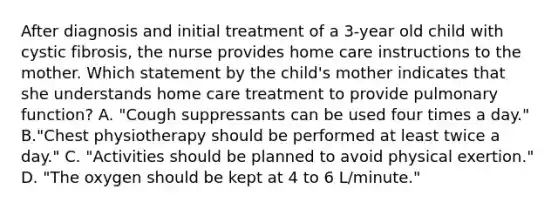 After diagnosis and initial treatment of a 3-year old child with cystic fibrosis, the nurse provides home care instructions to the mother. Which statement by the child's mother indicates that she understands home care treatment to provide pulmonary function? A. "Cough suppressants can be used four times a day." B."Chest physiotherapy should be performed at least twice a day." C. "Activities should be planned to avoid physical exertion." D. "The oxygen should be kept at 4 to 6 L/minute."