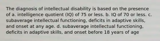 The diagnosis of intellectual disability is based on the presence of a. intelligence quotient (IQ) of 75 or less. b. IQ of 70 or less. c. subaverage intellectual functioning, deficits in adaptive skills, and onset at any age. d. subaverage intellectual functioning, deficits in adaptive skills, and onset before 18 years of age