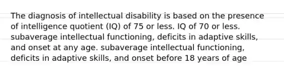 The diagnosis of intellectual disability is based on the presence of intelligence quotient (IQ) of 75 or less. IQ of 70 or less. subaverage intellectual functioning, deficits in adaptive skills, and onset at any age. subaverage intellectual functioning, deficits in adaptive skills, and onset before 18 years of age