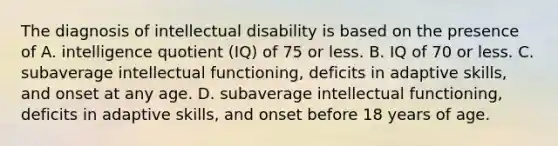 The diagnosis of intellectual disability is based on the presence of A. intelligence quotient (IQ) of 75 or less. B. IQ of 70 or less. C. subaverage intellectual functioning, deficits in adaptive skills, and onset at any age. D. subaverage intellectual functioning, deficits in adaptive skills, and onset before 18 years of age.