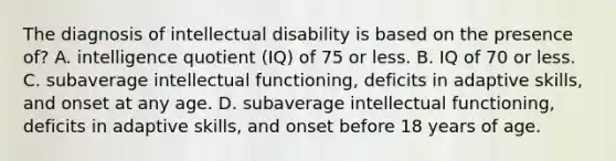 The diagnosis of intellectual disability is based on the presence of? A. intelligence quotient (IQ) of 75 or less. B. IQ of 70 or less. C. subaverage intellectual functioning, deficits in adaptive skills, and onset at any age. D. subaverage intellectual functioning, deficits in adaptive skills, and onset before 18 years of age.