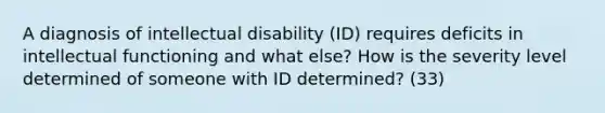 A diagnosis of intellectual disability (ID) requires deficits in intellectual functioning and what else? How is the severity level determined of someone with ID determined? (33)