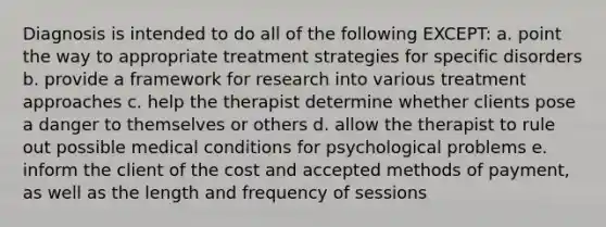 Diagnosis is intended to do all of the following EXCEPT: a. point the way to appropriate treatment strategies for specific disorders b. provide a framework for research into various treatment approaches c. help the therapist determine whether clients pose a danger to themselves or others d. allow the therapist to rule out possible medical conditions for psychological problems e. inform the client of the cost and accepted methods of payment, as well as the length and frequency of sessions