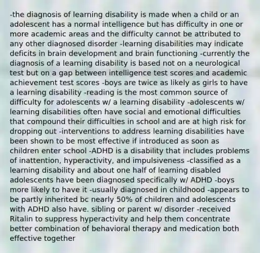 -the diagnosis of learning disability is made when a child or an adolescent has a normal intelligence but has difficulty in one or more academic areas and the difficulty cannot be attributed to any other diagnosed disorder -learning disabilities may indicate deficits in brain development and brain functioning -currently the diagnosis of a learning disability is based not on a neurological test but on a gap between intelligence test scores and academic achievement test scores -boys are twice as likely as girls to have a learning disability -reading is the most common source of difficulty for adolescents w/ a learning disability -adolescents w/ learning disabilities often have social and emotional difficulties that compound their difficulties in school and are at high risk for dropping out -interventions to address learning disabilities have been shown to be most effective if introduced as soon as children enter school -ADHD is a disability that includes problems of inattention, hyperactivity, and impulsiveness -classified as a learning disability and about one half of learning disabled adolescents have been diagnosed specifically w/ ADHD -boys more likely to have it -usually diagnosed in childhood -appears to be partly inherited bc nearly 50% of children and adolescents with ADHD also have. sibling or parent w/ disorder -received Ritalin to suppress hyperactivity and help them concentrate better combination of behavioral therapy and medication both effective together