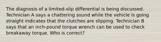 The diagnosis of a limited-slip differential is being discussed. Technician A says a chattering sound while the vehicle is going straight indicates that the clutches are slipping. Technician B says that an inch-pound torque wrench can be used to check breakaway torque. Who is correct?