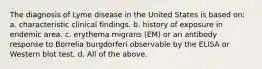 The diagnosis of Lyme disease in the United States is based on: a. characteristic clinical findings. b. history of exposure in endemic area. c. erythema migrans (EM) or an antibody response to Borrelia burgdorferi observable by the ELISA or Western blot test. d. All of the above.