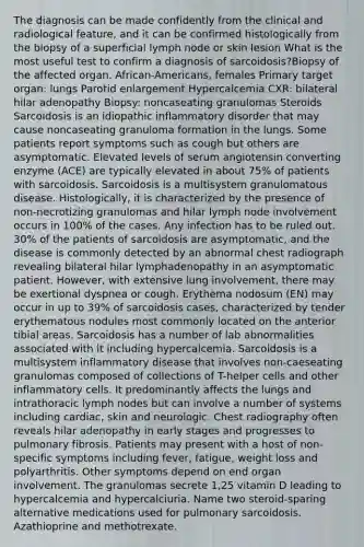 The diagnosis can be made confidently from the clinical and radiological feature, and it can be confirmed histologically from the biopsy of a superficial lymph node or skin lesion What is the most useful test to confirm a diagnosis of sarcoidosis?Biopsy of the affected organ. African-Americans, females Primary target organ: lungs Parotid enlargement Hypercalcemia CXR: bilateral hilar adenopathy Biopsy: noncaseating granulomas Steroids Sarcoidosis is an idiopathic inflammatory disorder that may cause noncaseating granuloma formation in the lungs. Some patients report symptoms such as cough but others are asymptomatic. Elevated levels of serum angiotensin converting enzyme (ACE) are typically elevated in about 75% of patients with sarcoidosis. Sarcoidosis is a multisystem granulomatous disease. Histologically, it is characterized by the presence of non-necrotizing granulomas and hilar lymph node involvement occurs in 100% of the cases. Any infection has to be ruled out. 30% of the patients of sarcoidosis are asymptomatic, and the disease is commonly detected by an abnormal chest radiograph revealing bilateral hilar lymphadenopathy in an asymptomatic patient. However, with extensive lung involvement, there may be exertional dyspnea or cough. Erythema nodosum (EN) may occur in up to 39% of sarcoidosis cases, characterized by tender erythematous nodules most commonly located on the anterior tibial areas. Sarcoidosis has a number of lab abnormalities associated with it including hypercalcemia. Sarcoidosis is a multisystem inflammatory disease that involves non-caeseating granulomas composed of collections of T-helper cells and other inflammatory cells. It predominantly affects the lungs and intrathoracic lymph nodes but can involve a number of systems including cardiac, skin and neurologic. Chest radiography often reveals hilar adenopathy in early stages and progresses to pulmonary fibrosis. Patients may present with a host of non-specific symptoms including fever, fatigue, weight loss and polyarthritis. Other symptoms depend on end organ involvement. The granulomas secrete 1,25 vitamin D leading to hypercalcemia and hypercalciuria. Name two steroid-sparing alternative medications used for pulmonary sarcoidosis. Azathioprine and methotrexate.