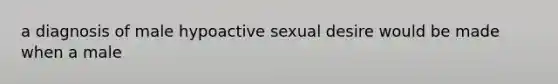 a diagnosis of male hypoactive sexual desire would be made when a male