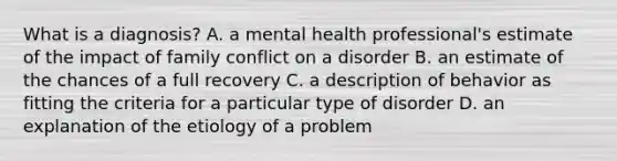 What is a diagnosis? A. a mental health professional's estimate of the impact of family conflict on a disorder B. an estimate of the chances of a full recovery C. a description of behavior as fitting the criteria for a particular type of disorder D. an explanation of the etiology of a problem