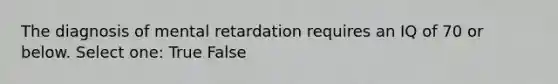 The diagnosis of mental retardation requires an IQ of 70 or below. Select one: True False