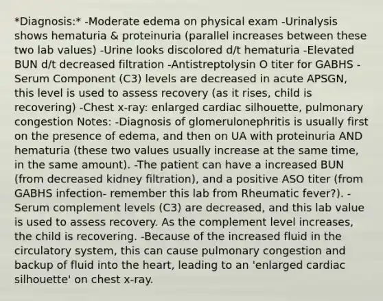 *Diagnosis:* -Moderate edema on physical exam -Urinalysis shows hematuria & proteinuria (parallel increases between these two lab values) -Urine looks discolored d/t hematuria -Elevated BUN d/t decreased filtration -Antistreptolysin O titer for GABHS -Serum Component (C3) levels are decreased in acute APSGN, this level is used to assess recovery (as it rises, child is recovering) -Chest x-ray: enlarged cardiac silhouette, pulmonary congestion Notes: -Diagnosis of glomerulonephritis is usually first on the presence of edema, and then on UA with proteinuria AND hematuria (these two values usually increase at the same time, in the same amount). -The patient can have a increased BUN (from decreased kidney filtration), and a positive ASO titer (from GABHS infection- remember this lab from Rheumatic fever?). -Serum complement levels (C3) are decreased, and this lab value is used to assess recovery. As the complement level increases, the child is recovering. -Because of the increased fluid in the circulatory system, this can cause pulmonary congestion and backup of fluid into the heart, leading to an 'enlarged cardiac silhouette' on chest x-ray.