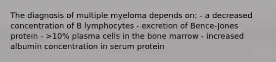 The diagnosis of multiple myeloma depends on: - a decreased concentration of B lymphocytes - excretion of Bence-Jones protein - >10% plasma cells in the bone marrow - increased albumin concentration in serum protein