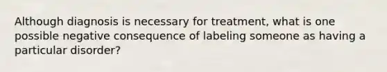 Although diagnosis is necessary for treatment, what is one possible negative consequence of labeling someone as having a particular disorder?