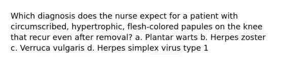 Which diagnosis does the nurse expect for a patient with circumscribed, hypertrophic, flesh-colored papules on the knee that recur even after removal? a. Plantar warts b. Herpes zoster c. Verruca vulgaris d. Herpes simplex virus type 1