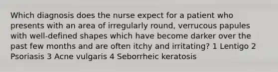 Which diagnosis does the nurse expect for a patient who presents with an area of irregularly round, verrucous papules with well-defined shapes which have become darker over the past few months and are often itchy and irritating? 1 Lentigo 2 Psoriasis 3 Acne vulgaris 4 Seborrheic keratosis