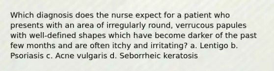 Which diagnosis does the nurse expect for a patient who presents with an area of irregularly round, verrucous papules with well-defined shapes which have become darker of the past few months and are often itchy and irritating? a. Lentigo b. Psoriasis c. Acne vulgaris d. Seborrheic keratosis