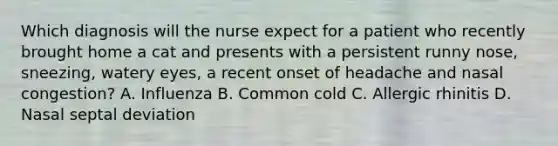 Which diagnosis will the nurse expect for a patient who recently brought home a cat and presents with a persistent runny nose, sneezing, watery eyes, a recent onset of headache and nasal congestion? A. Influenza B. Common cold C. Allergic rhinitis D. Nasal septal deviation