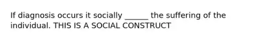 If diagnosis occurs it socially ______ the suffering of the individual. THIS IS A SOCIAL CONSTRUCT