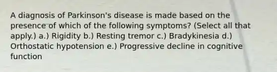 A diagnosis of Parkinson's disease is made based on the presence of which of the following symptoms? (Select all that apply.) a.) Rigidity b.) Resting tremor c.) Bradykinesia d.) Orthostatic hypotension e.) Progressive decline in cognitive function