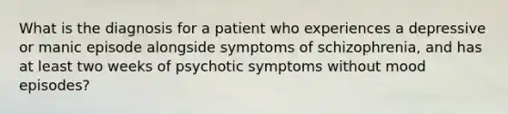 What is the diagnosis for a patient who experiences a depressive or manic episode alongside symptoms of schizophrenia, and has at least two weeks of psychotic symptoms without mood episodes?