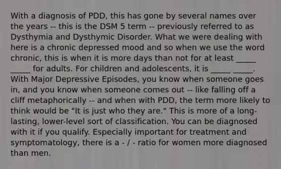 With a diagnosis of PDD, this has gone by several names over the years -- this is the DSM 5 term -- previously referred to as Dysthymia and Dysthymic Disorder. What we were dealing with here is a chronic depressed mood and so when we use the word chronic, this is when it is more days than not for at least _____ _____ for adults. For children and adolescents, it is _____ _____. With Major Depressive Episodes, you know when someone goes in, and you know when someone comes out -- like falling off a cliff metaphorically -- and when with PDD, the term more likely to think would be "It is just who they are." This is more of a long-lasting, lower-level sort of classification. You can be diagnosed with it if you qualify. Especially important for treatment and symptomatology, there is a - / - ratio for women more diagnosed than men.