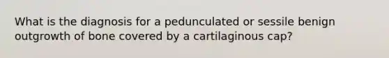 What is the diagnosis for a pedunculated or sessile benign outgrowth of bone covered by a cartilaginous cap?