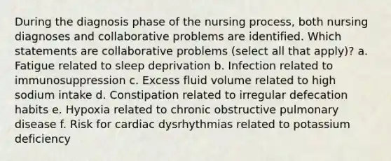 During the diagnosis phase of the nursing process, both nursing diagnoses and collaborative problems are identified. Which statements are collaborative problems (select all that apply)? a. Fatigue related to sleep deprivation b. Infection related to immunosuppression c. Excess fluid volume related to high sodium intake d. Constipation related to irregular defecation habits e. Hypoxia related to chronic obstructive pulmonary disease f. Risk for cardiac dysrhythmias related to potassium deficiency