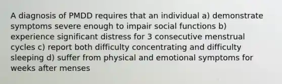 A diagnosis of PMDD requires that an individual a) demonstrate symptoms severe enough to impair social functions b) experience significant distress for 3 consecutive menstrual cycles c) report both difficulty concentrating and difficulty sleeping d) suffer from physical and emotional symptoms for weeks after menses