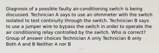 ​Diagnosis of a possible faulty air-conditioning switch is being discussed. Technician A says to use an ohmmeter with the switch isolated to test continuity through the switch. Technician B says to use a jumper wire to bypass the switch in order to operate the air conditioning relay controlled by the switch. Who is correct? Group of answer choices ​Technician A only ​​Technician B only ​Both A and B ​Neither A nor B