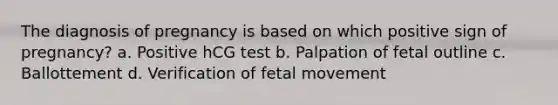 The diagnosis of pregnancy is based on which positive sign of pregnancy? a. Positive hCG test b. Palpation of fetal outline c. Ballottement d. Verification of fetal movement