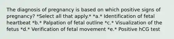 The diagnosis of pregnancy is based on which positive signs of pregnancy? *Select all that apply.* *a.* Identification of fetal heartbeat *b.* Palpation of fetal outline *c.* Visualization of the fetus *d.* Verification of fetal movement *e.* Positive hCG test