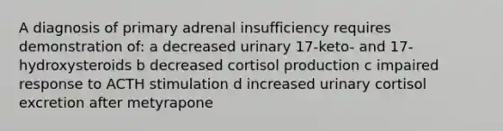 A diagnosis of primary adrenal insufficiency requires demonstration of: a decreased urinary 17-keto- and 17-hydroxysteroids b decreased cortisol production c impaired response to ACTH stimulation d increased urinary cortisol excretion after metyrapone