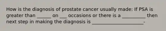 How is the diagnosis of prostate cancer usually made: If PSA is greater than ______ on ___ occasions or there is a __________ then next step in making the diagnosis is ______________________-