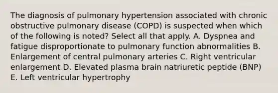 The diagnosis of pulmonary hypertension associated with chronic obstructive pulmonary disease (COPD) is suspected when which of the following is noted? Select all that apply. A. Dyspnea and fatigue disproportionate to pulmonary function abnormalities B. Enlargement of central pulmonary arteries C. Right ventricular enlargement D. Elevated plasma brain natriuretic peptide (BNP) E. Left ventricular hypertrophy