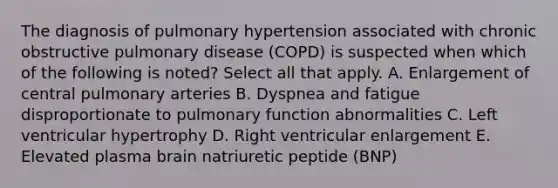 The diagnosis of pulmonary hypertension associated with chronic obstructive pulmonary disease (COPD) is suspected when which of the following is noted? Select all that apply. A. Enlargement of central pulmonary arteries B. Dyspnea and fatigue disproportionate to pulmonary function abnormalities C. Left ventricular hypertrophy D. Right ventricular enlargement E. Elevated plasma brain natriuretic peptide (BNP)