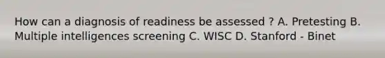 How can a diagnosis of readiness be assessed ? A. Pretesting B. Multiple intelligences screening C. WISC D. Stanford - Binet