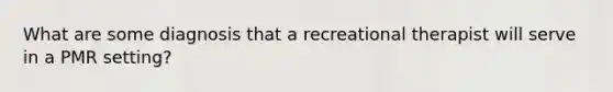 What are some diagnosis that a recreational therapist will serve in a PMR setting?