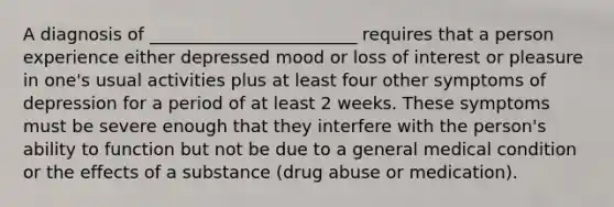 A diagnosis of ________________________ requires that a person experience either depressed mood or loss of interest or pleasure in one's usual activities plus at least four other symptoms of depression for a period of at least 2 weeks. These symptoms must be severe enough that they interfere with the person's ability to function but not be due to a general medical condition or the effects of a substance (drug abuse or medication).