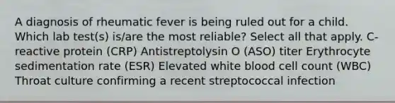 A diagnosis of rheumatic fever is being ruled out for a child. Which lab test(s) is/are the most reliable? Select all that apply. C-reactive protein (CRP) Antistreptolysin O (ASO) titer Erythrocyte sedimentation rate (ESR) Elevated white blood cell count (WBC) Throat culture confirming a recent streptococcal infection