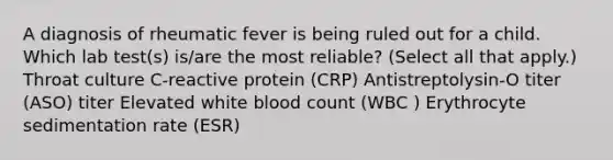 A diagnosis of rheumatic fever is being ruled out for a child. Which lab test(s) is/are the most reliable? (Select all that apply.) Throat culture C-reactive protein (CRP) Antistreptolysin-O titer (ASO) titer Elevated white blood count (WBC ) Erythrocyte sedimentation rate (ESR)