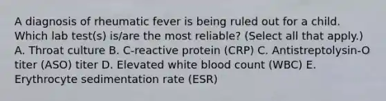 A diagnosis of rheumatic fever is being ruled out for a child. Which lab test(s) is/are the most reliable? (Select all that apply.) A. Throat culture B. C-reactive protein (CRP) C. Antistreptolysin-O titer (ASO) titer D. Elevated white blood count (WBC) E. Erythrocyte sedimentation rate (ESR)