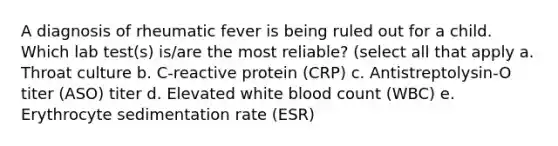 A diagnosis of rheumatic fever is being ruled out for a child. Which lab test(s) is/are the most reliable? (select all that apply a. Throat culture b. C-reactive protein (CRP) c. Antistreptolysin-O titer (ASO) titer d. Elevated white blood count (WBC) e. Erythrocyte sedimentation rate (ESR)