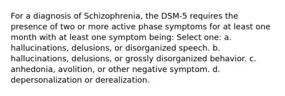 For a diagnosis of Schizophrenia, the DSM-5 requires the presence of two or more active phase symptoms for at least one month with at least one symptom being: Select one: a. hallucinations, delusions, or disorganized speech. b. hallucinations, delusions, or grossly disorganized behavior. c. anhedonia, avolition, or other negative symptom. d. depersonalization or derealization.