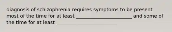 diagnosis of schizophrenia requires symptoms to be present most of the time for at least _______________________ and some of the time for at least _________________________