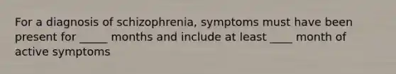 For a diagnosis of schizophrenia, symptoms must have been present for _____ months and include at least ____ month of active symptoms