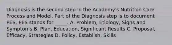 Diagnosis is the second step in the Academy's Nutrition Care Process and Model. Part of the Diagnosis step is to document PES. PES stands for _____. A. Problem, Etiology, Signs and Symptoms B. Plan, Education, Significant Results C. Proposal, Efficacy, Strategies D. Policy, Establish, Skills